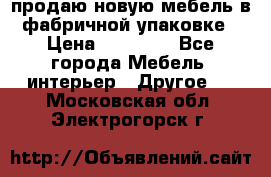 продаю новую мебель в фабричной упаковке › Цена ­ 12 750 - Все города Мебель, интерьер » Другое   . Московская обл.,Электрогорск г.